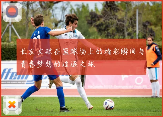 长发女孩在篮球场上的精彩瞬间与青春梦想的追逐之旅