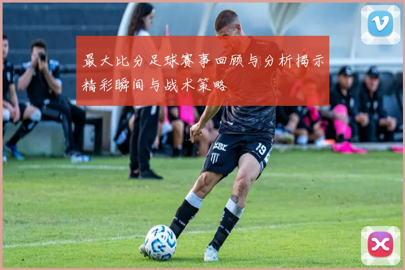 最大比分足球赛事回顾与分析揭示精彩瞬间与战术策略