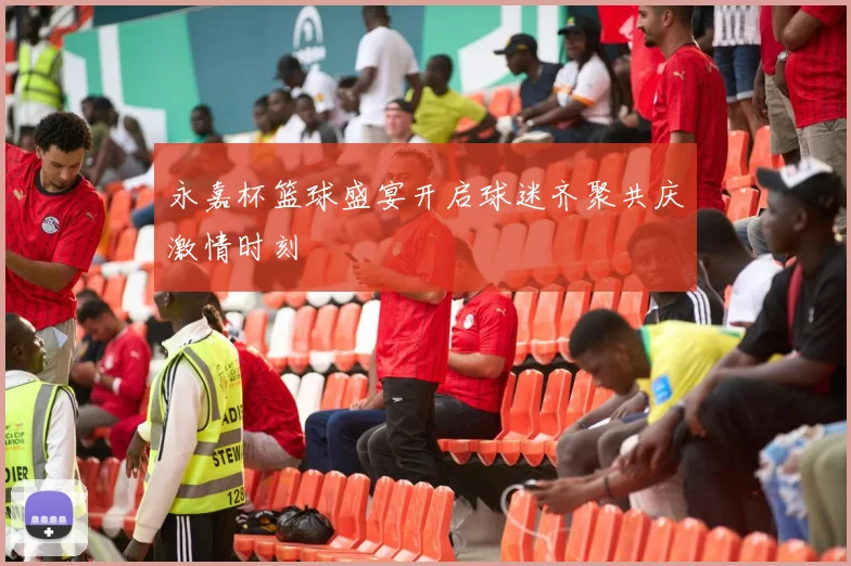 永嘉杯篮球盛宴开启球迷齐聚共庆激情时刻